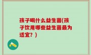 孩子喝什么益生菌(孩子饮用哪些益生菌最为适宜？)
