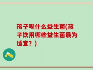 孩子喝什么益生菌(孩子饮用哪些益生菌最为适宜？)