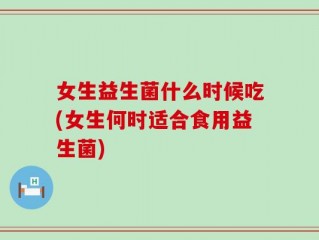 女生益生菌什么时候吃(女生何时适合食用益生菌)