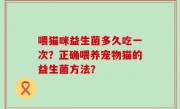 喂猫咪益生菌多久吃一次？正确喂养宠物猫的益生菌方法？