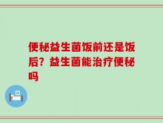 便秘益生菌饭前还是饭后？益生菌能治疗便秘吗