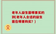 老年人益生菌哪里买的到(老年人合适的益生菌在哪里购买？)