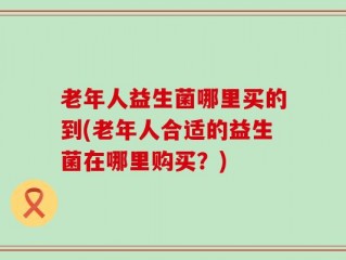老年人益生菌哪里买的到(老年人合适的益生菌在哪里购买？)