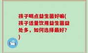 孩子喝点益生菌好嘛(孩子适量饮用益生菌益处多，如何选择最好？)
