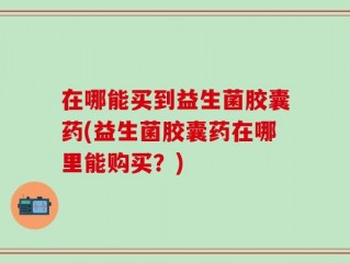在哪能买到益生菌胶囊药(益生菌胶囊药在哪里能购买？)