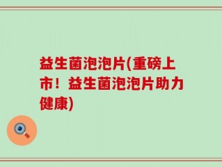 益生菌泡泡片(重磅上市！益生菌泡泡片助力健康)