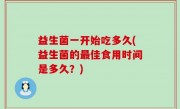益生菌一开始吃多久(益生菌的最佳食用时间是多久？)