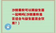沙棘果粉可以跟益生菌一起喝吗(沙棘果粉是否适合与益生菌混合饮用？)