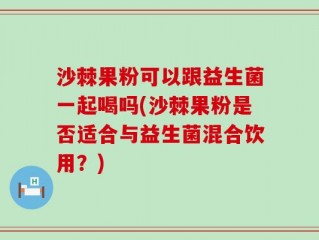 沙棘果粉可以跟益生菌一起喝吗(沙棘果粉是否适合与益生菌混合饮用？)