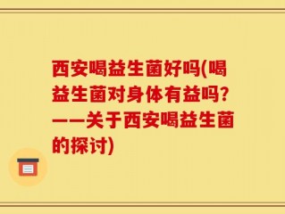 西安喝益生菌好吗(喝益生菌对身体有益吗？——关于西安喝益生菌的探讨)