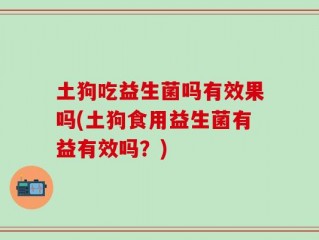 土狗吃益生菌吗有效果吗(土狗食用益生菌有益有效吗？)