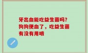 牙出血能吃益生菌吗？狗狗便血了，吃益生菌有没有用哦