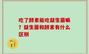 吃了酵素能吃益生菌嘛？益生菌和酵素有什么区别