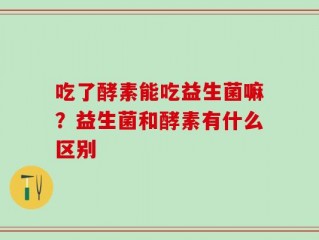 吃了酵素能吃益生菌嘛？益生菌和酵素有什么区别