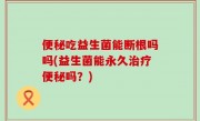 便秘吃益生菌能断根吗吗(益生菌能永久治疗便秘吗？)
