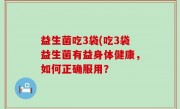 益生菌吃3袋(吃3袋益生菌有益身体健康，如何正确服用？