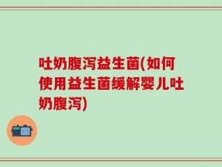 吐奶腹泻益生菌(如何使用益生菌缓解婴儿吐奶腹泻)
