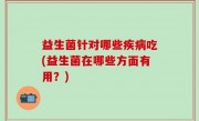 益生菌针对哪些疾病吃(益生菌在哪些方面有用？)