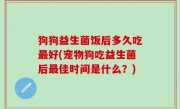 狗狗益生菌饭后多久吃最好(宠物狗吃益生菌后最佳时间是什么？)