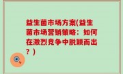益生菌市场方案(益生菌市场营销策略：如何在激烈竞争中脱颖而出？)