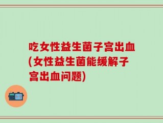 吃女性益生菌子宫出血(女性益生菌能缓解子宫出血问题)