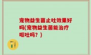 宠物益生菌止吐效果好吗(宠物益生菌能治疗呕吐吗？)
