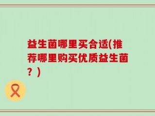 益生菌哪里买合适(推荐哪里购买优质益生菌？)