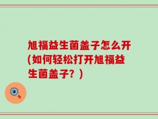 旭福益生菌盖子怎么开(如何轻松打开旭福益生菌盖子？)