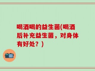 喝酒喝的益生菌(喝酒后补充益生菌，对身体有好处？)