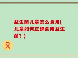 益生菌儿童怎么食用(儿童如何正确食用益生菌？)