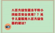 八百方益生菌冻干粉小孩能否安全食用？？关于儿童服用八百方益生菌的建议？