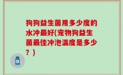 狗狗益生菌用多少度的水冲最好(宠物狗益生菌最佳冲泡温度是多少？)