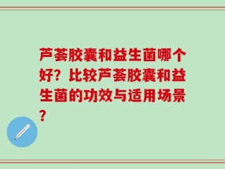 芦荟胶囊和益生菌哪个好？比较芦荟胶囊和益生菌的功效与适用场景？