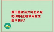 益生菌能祛火吗怎么吃的(如何正确食用益生菌以祛火？