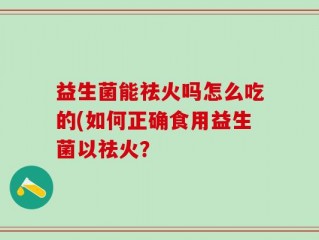 益生菌能祛火吗怎么吃的(如何正确食用益生菌以祛火？