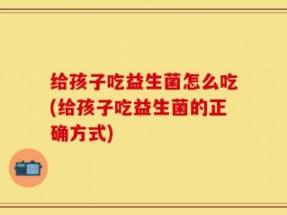 给孩子吃益生菌怎么吃(给孩子吃益生菌的正确方式)