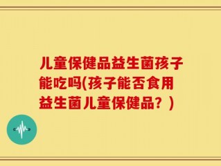 儿童保健品益生菌孩子能吃吗(孩子能否食用益生菌儿童保健品？)