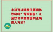 小孩可以喝益生菌固体饮料吗？专家解答：儿童饮食中益生菌的正确摄入方式？