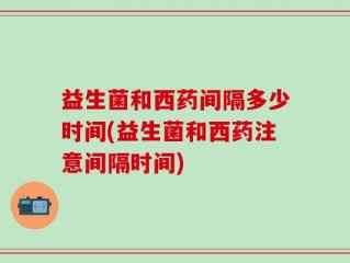 益生菌和西药间隔多少时间(益生菌和西药注意间隔时间)