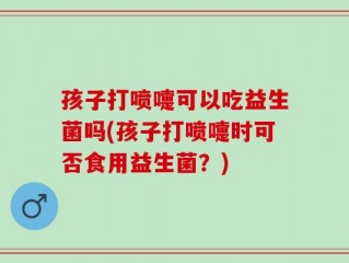 孩子打喷嚏可以吃益生菌吗(孩子打喷嚏时可否食用益生菌？)