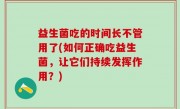 益生菌吃的时间长不管用了(如何正确吃益生菌，让它们持续发挥作用？)
