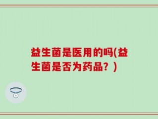 益生菌是医用的吗(益生菌是否为药品？)