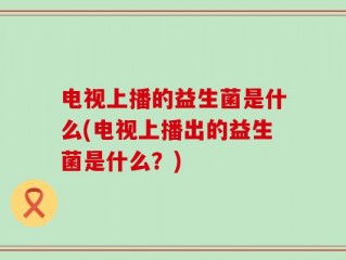 电视上播的益生菌是什么(电视上播出的益生菌是什么？)