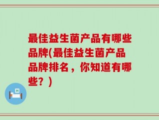 最佳益生菌产品有哪些品牌(最佳益生菌产品品牌排名，你知道有哪些？)