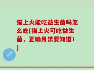 猫上火能吃益生菌吗怎么吃(猫上火可吃益生菌，正确用法要知道！)
