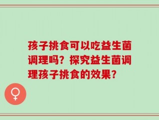 孩子挑食可以吃益生菌调理吗？探究益生菌调理孩子挑食的效果？