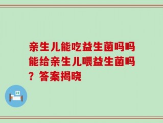 亲生儿能吃益生菌吗吗能给亲生儿喂益生菌吗？答案揭晓