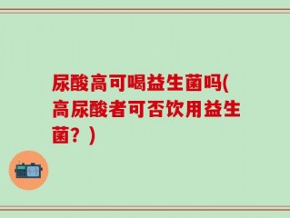 尿酸高可喝益生菌吗(高尿酸者可否饮用益生菌？)