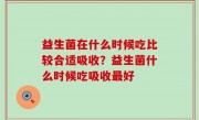 益生菌在什么时候吃比较合适吸收？益生菌什么时候吃吸收最好