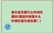 善尔益生菌什么时间吃最好(最佳时间是什么时候吃善尔益生菌？)